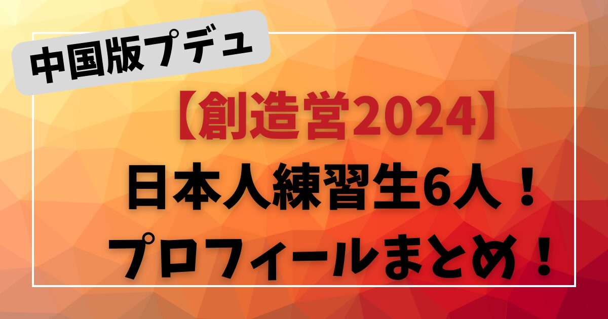 中国版プデュ【創造営2024】日本人練習生6人！プロフィールまとめ！