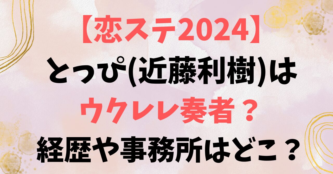 【恋ステ2024】とっぴ(近藤利樹)はウクレレ奏者？経歴や事務所はどこ？